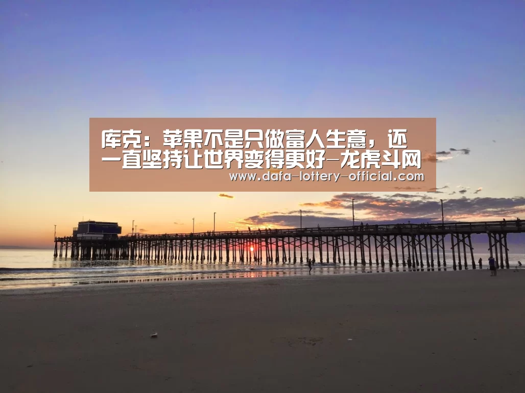 库克:苹果不是只做富人生意,还一直坚持让世界变得更好-龙虎斗网站游戏平台(图1) 龙虎斗网站APP下载